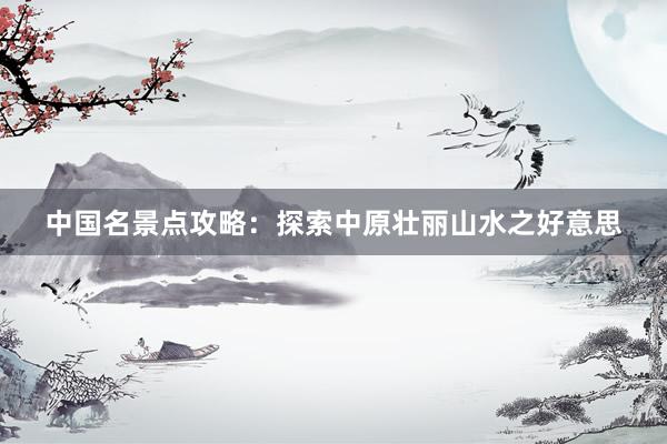 中国名景点攻略：探索中原壮丽山水之好意思