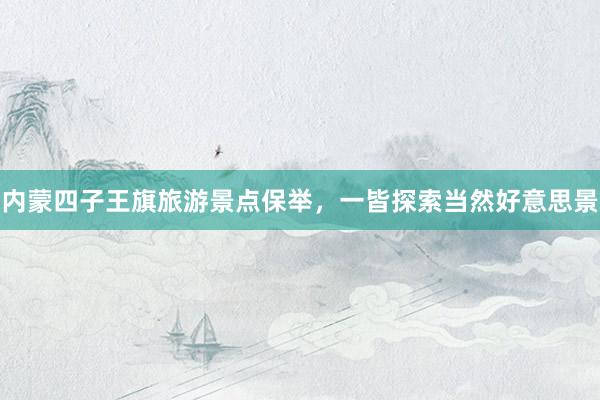 内蒙四子王旗旅游景点保举，一皆探索当然好意思景
